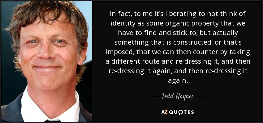 In fact, to me it's liberating to not think of identity as some organic property that we have to find and stick to, but actually something that is constructed, or that's imposed, that we can then counter by taking a different route and re-dressing it, and then re-dressing it again, and then re-dressing it again. - Todd Haynes