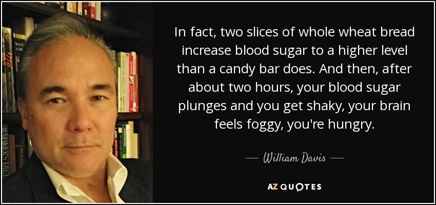 In fact, two slices of whole wheat bread increase blood sugar to a higher level than a candy bar does. And then, after about two hours, your blood sugar plunges and you get shaky, your brain feels foggy, you're hungry. - William Davis