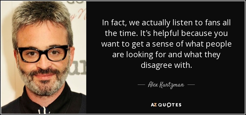 In fact, we actually listen to fans all the time. It's helpful because you want to get a sense of what people are looking for and what they disagree with. - Alex Kurtzman