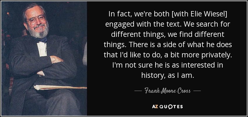 In fact, we're both [with Elie Wiesel] engaged with the text. We search for different things, we find different things. There is a side of what he does that I'd like to do, a bit more privately. I'm not sure he is as interested in history, as I am. - Frank Moore Cross