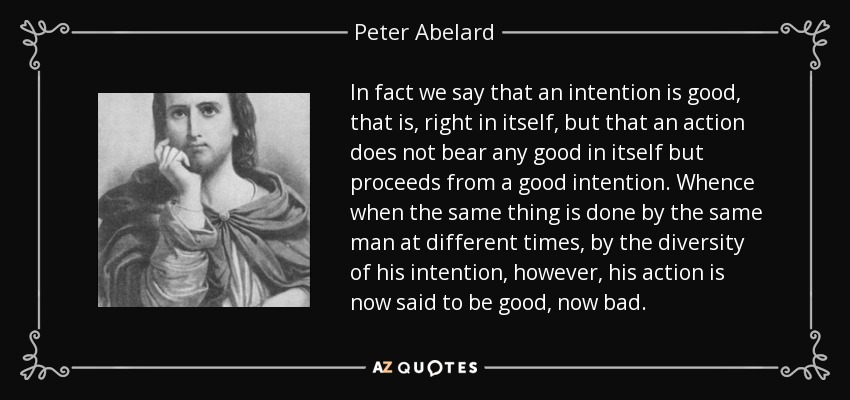 In fact we say that an intention is good, that is, right in itself, but that an action does not bear any good in itself but proceeds from a good intention. Whence when the same thing is done by the same man at different times, by the diversity of his intention, however, his action is now said to be good, now bad. - Peter Abelard