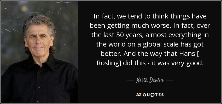 In fact, we tend to think things have been getting much worse. In fact, over the last 50 years, almost everything in the world on a global scale has got better. And the way that Hans [ Rosling] did this - it was very good. - Keith Devlin