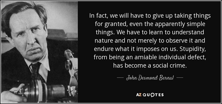 In fact, we will have to give up taking things for granted, even the apparently simple things. We have to learn to understand nature and not merely to observe it and endure what it imposes on us. Stupidity, from being an amiable individual defect, has become a social crime. - John Desmond Bernal