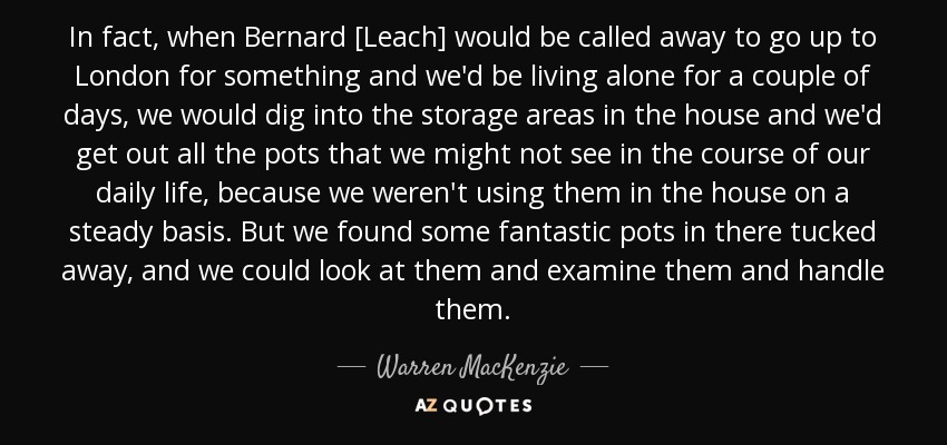 In fact, when Bernard [Leach] would be called away to go up to London for something and we'd be living alone for a couple of days, we would dig into the storage areas in the house and we'd get out all the pots that we might not see in the course of our daily life, because we weren't using them in the house on a steady basis. But we found some fantastic pots in there tucked away, and we could look at them and examine them and handle them. - Warren MacKenzie