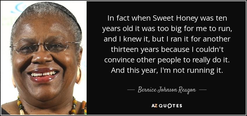 In fact when Sweet Honey was ten years old it was too big for me to run, and I knew it, but I ran it for another thirteen years because I couldn't convince other people to really do it. And this year, I'm not running it. - Bernice Johnson Reagon