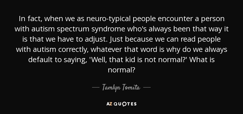 In fact, when we as neuro-typical people encounter a person with autism spectrum syndrome who's always been that way it is that we have to adjust. Just because we can read people with autism correctly, whatever that word is why do we always default to saying, 'Well, that kid is not normal?' What is normal? - Tamlyn Tomita
