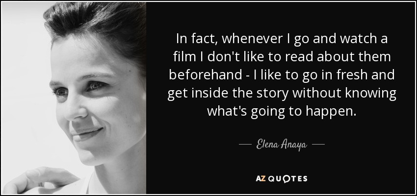 In fact, whenever I go and watch a film I don't like to read about them beforehand - I like to go in fresh and get inside the story without knowing what's going to happen. - Elena Anaya