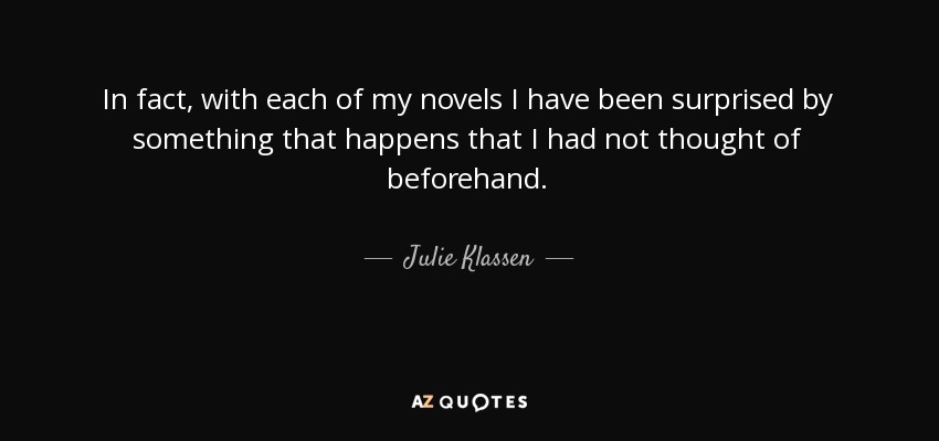 In fact, with each of my novels I have been surprised by something that happens that I had not thought of beforehand. - Julie Klassen