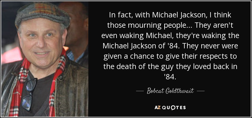 In fact, with Michael Jackson, I think those mourning people... They aren't even waking Michael, they're waking the Michael Jackson of '84. They never were given a chance to give their respects to the death of the guy they loved back in '84. - Bobcat Goldthwait