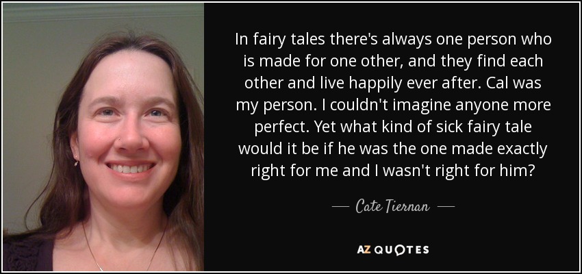 In fairy tales there's always one person who is made for one other, and they find each other and live happily ever after. Cal was my person. I couldn't imagine anyone more perfect. Yet what kind of sick fairy tale would it be if he was the one made exactly right for me and I wasn't right for him? - Cate Tiernan