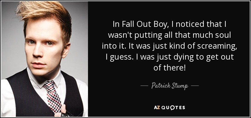 In Fall Out Boy, I noticed that I wasn't putting all that much soul into it. It was just kind of screaming, I guess. I was just dying to get out of there! - Patrick Stump