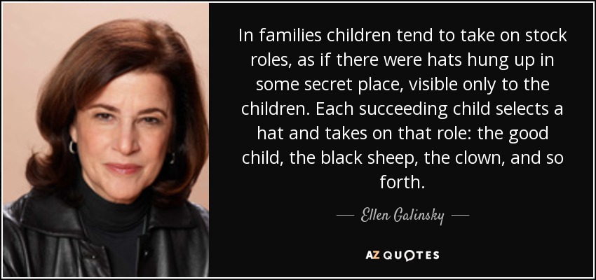 In families children tend to take on stock roles, as if there were hats hung up in some secret place, visible only to the children. Each succeeding child selects a hat and takes on that role: the good child, the black sheep, the clown, and so forth. - Ellen Galinsky