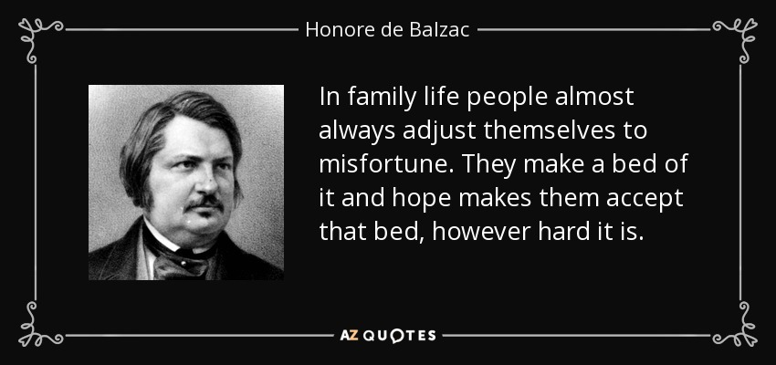 In family life people almost always adjust themselves to misfortune. They make a bed of it and hope makes them accept that bed, however hard it is. - Honore de Balzac