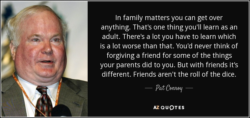 In family matters you can get over anything. That's one thing you'll learn as an adult. There's a lot you have to learn which is a lot worse than that. You'd never think of forgiving a friend for some of the things your parents did to you. But with friends it's different. Friends aren't the roll of the dice. - Pat Conroy