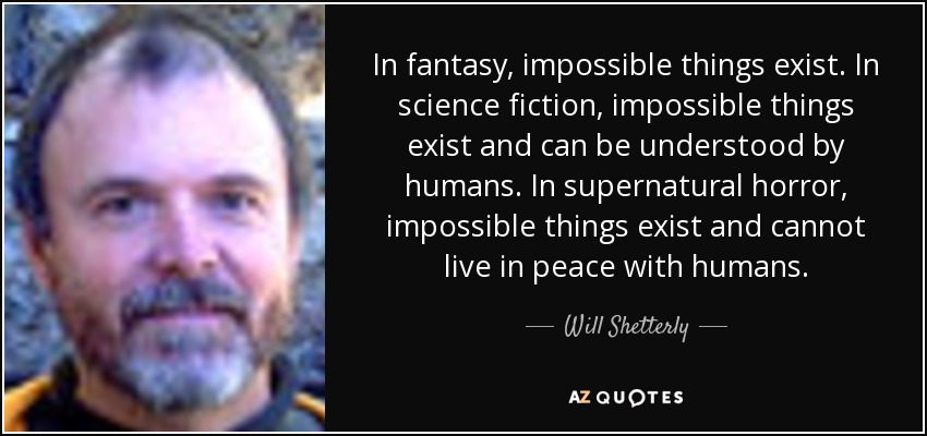 In fantasy, impossible things exist. In science fiction, impossible things exist and can be understood by humans. In supernatural horror, impossible things exist and cannot live in peace with humans. - Will Shetterly