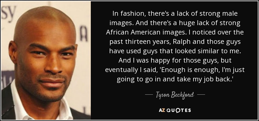 In fashion, there's a lack of strong male images. And there's a huge lack of strong African American images. I noticed over the past thirteen years, Ralph and those guys have used guys that looked similar to me. And I was happy for those guys, but eventually I said, 'Enough is enough, I'm just going to go in and take my job back.' - Tyson Beckford