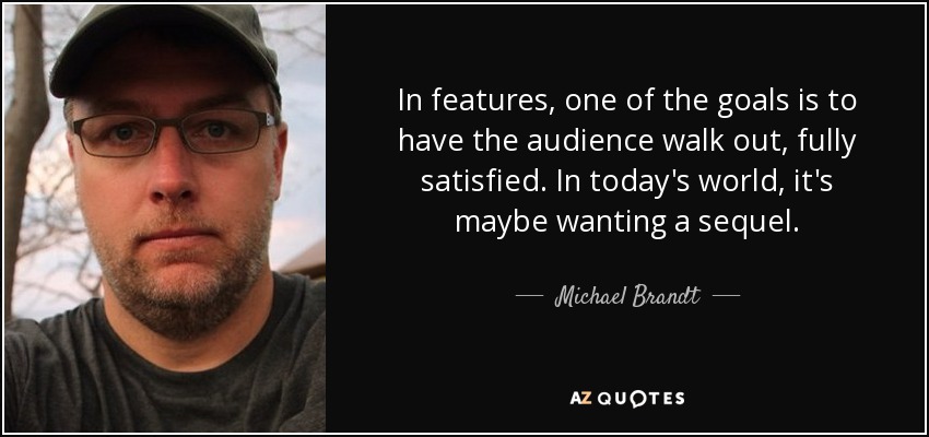 In features, one of the goals is to have the audience walk out, fully satisfied. In today's world, it's maybe wanting a sequel. - Michael Brandt