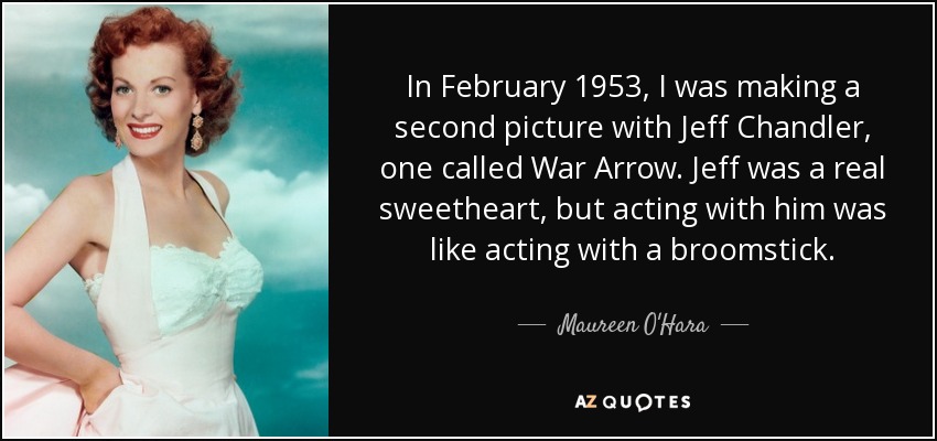In February 1953, I was making a second picture with Jeff Chandler, one called War Arrow. Jeff was a real sweetheart, but acting with him was like acting with a broomstick. - Maureen O'Hara