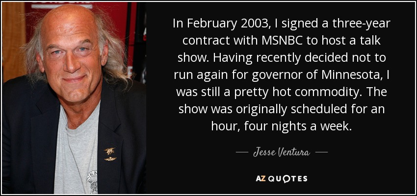 In February 2003, I signed a three-year contract with MSNBC to host a talk show. Having recently decided not to run again for governor of Minnesota, I was still a pretty hot commodity. The show was originally scheduled for an hour, four nights a week. - Jesse Ventura