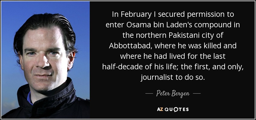 In February I secured permission to enter Osama bin Laden's compound in the northern Pakistani city of Abbottabad, where he was killed and where he had lived for the last half-decade of his life; the first, and only, journalist to do so. - Peter Bergen