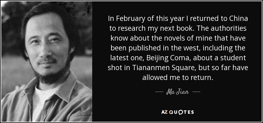 In February of this year I returned to China to research my next book. The authorities know about the novels of mine that have been published in the west, including the latest one, Beijing Coma, about a student shot in Tiananmen Square, but so far have allowed me to return. - Ma Jian