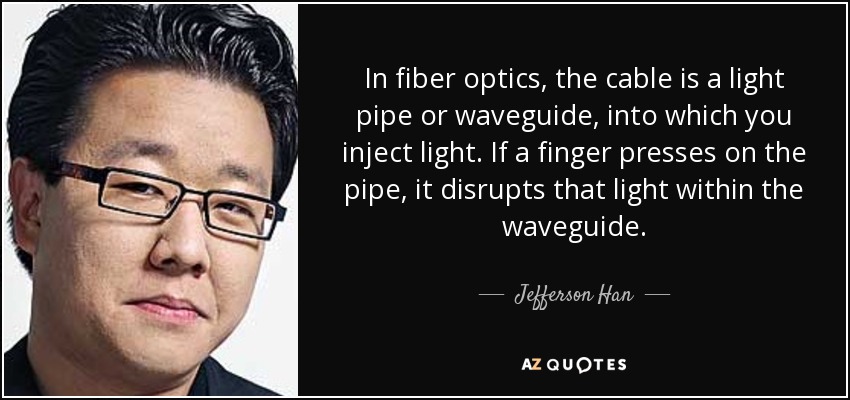 In fiber optics, the cable is a light pipe or waveguide, into which you inject light. If a finger presses on the pipe, it disrupts that light within the waveguide. - Jefferson Han