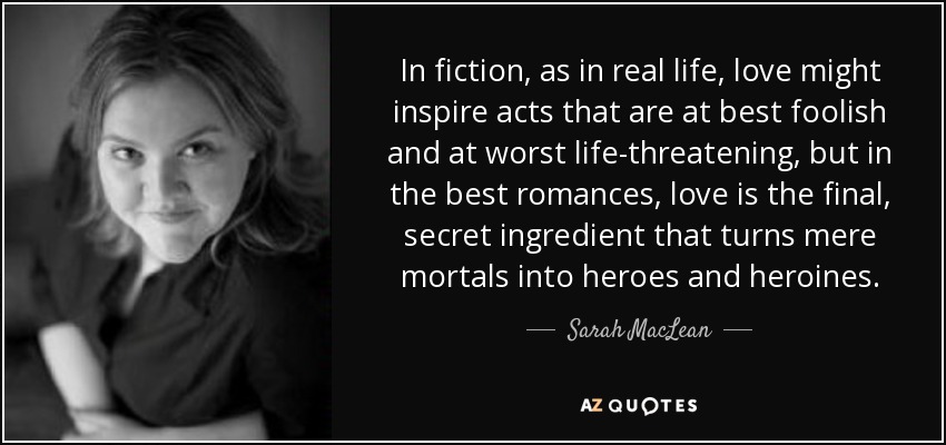 In fiction, as in real life, love might inspire acts that are at best foolish and at worst life-threatening, but in the best romances, love is the final, secret ingredient that turns mere mortals into heroes and heroines. - Sarah MacLean