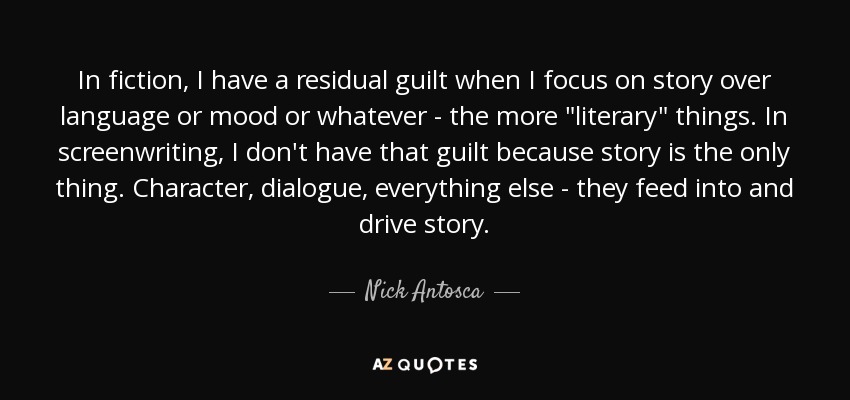 In fiction, I have a residual guilt when I focus on story over language or mood or whatever - the more 