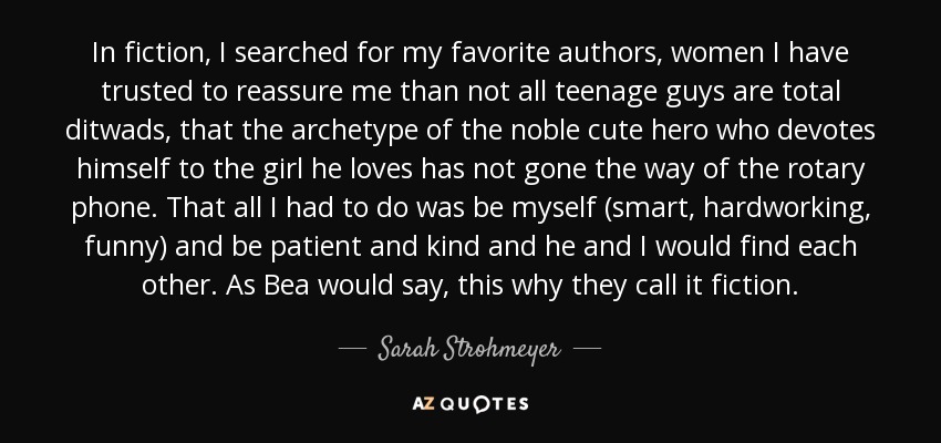 In fiction, I searched for my favorite authors, women I have trusted to reassure me than not all teenage guys are total ditwads, that the archetype of the noble cute hero who devotes himself to the girl he loves has not gone the way of the rotary phone. That all I had to do was be myself (smart, hardworking, funny) and be patient and kind and he and I would find each other. As Bea would say, this why they call it fiction. - Sarah Strohmeyer