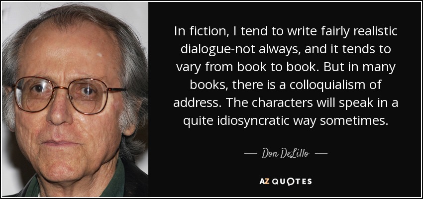 In fiction, I tend to write fairly realistic dialogue-not always, and it tends to vary from book to book. But in many books, there is a colloquialism of address. The characters will speak in a quite idiosyncratic way sometimes. - Don DeLillo