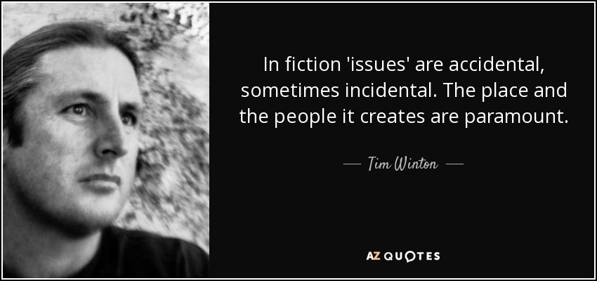 In fiction 'issues' are accidental, sometimes incidental. The place and the people it creates are paramount. - Tim Winton