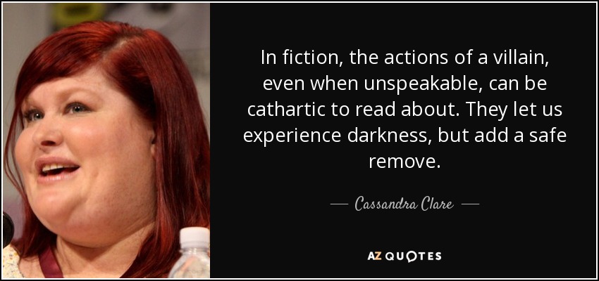 In fiction, the actions of a villain, even when unspeakable, can be cathartic to read about. They let us experience darkness, but add a safe remove. - Cassandra Clare