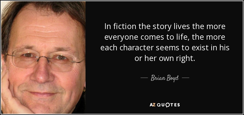 In fiction the story lives the more everyone comes to life, the more each character seems to exist in his or her own right. - Brian Boyd