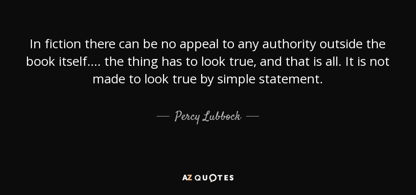 In fiction there can be no appeal to any authority outside the book itself. . . . the thing has to look true, and that is all. It is not made to look true by simple statement. - Percy Lubbock