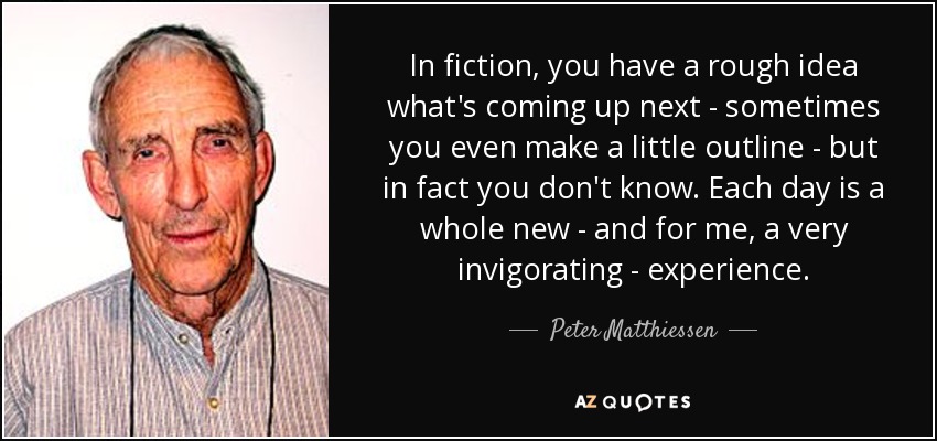 In fiction, you have a rough idea what's coming up next - sometimes you even make a little outline - but in fact you don't know. Each day is a whole new - and for me, a very invigorating - experience. - Peter Matthiessen