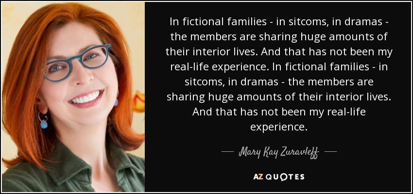 In fictional families - in sitcoms, in dramas - the members are sharing huge amounts of their interior lives. And that has not been my real-life experience. In fictional families - in sitcoms, in dramas - the members are sharing huge amounts of their interior lives. And that has not been my real-life experience. - Mary Kay Zuravleff