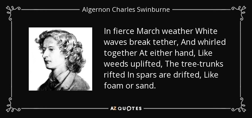 In fierce March weather White waves break tether, And whirled together At either hand, Like weeds uplifted, The tree-trunks rifted In spars are drifted, Like foam or sand. - Algernon Charles Swinburne