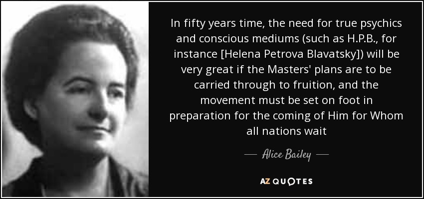 In fifty years time, the need for true psychics and conscious mediums (such as H.P.B., for instance [Helena Petrova Blavatsky]) will be very great if the Masters' plans are to be carried through to fruition, and the movement must be set on foot in preparation for the coming of Him for Whom all nations wait - Alice Bailey