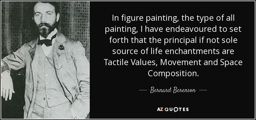 In figure painting, the type of all painting, I have endeavoured to set forth that the principal if not sole source of life enchantments are Tactile Values, Movement and Space Composition. - Bernard Berenson