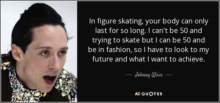 In figure skating, your body can only last for so long. I can't be 50 and trying to skate but I can be 50 and be in fashion, so I have to look to my future and what I want to achieve. - Johnny Weir