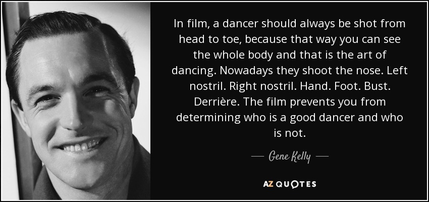 In film, a dancer should always be shot from head to toe, because that way you can see the whole body and that is the art of dancing. Nowadays they shoot the nose. Left nostril. Right nostril. Hand. Foot. Bust. Derrière. The film prevents you from determining who is a good dancer and who is not. - Gene Kelly