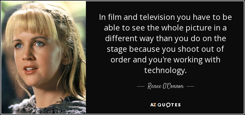 In film and television you have to be able to see the whole picture in a different way than you do on the stage because you shoot out of order and you're working with technology. - Renee O'Connor