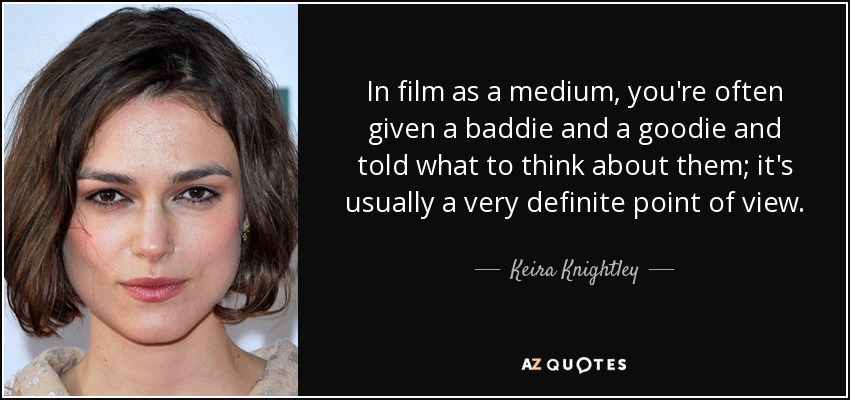 In film as a medium, you're often given a baddie and a goodie and told what to think about them; it's usually a very definite point of view. - Keira Knightley