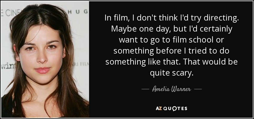 In film, I don't think I'd try directing. Maybe one day, but I'd certainly want to go to film school or something before I tried to do something like that. That would be quite scary. - Amelia Warner