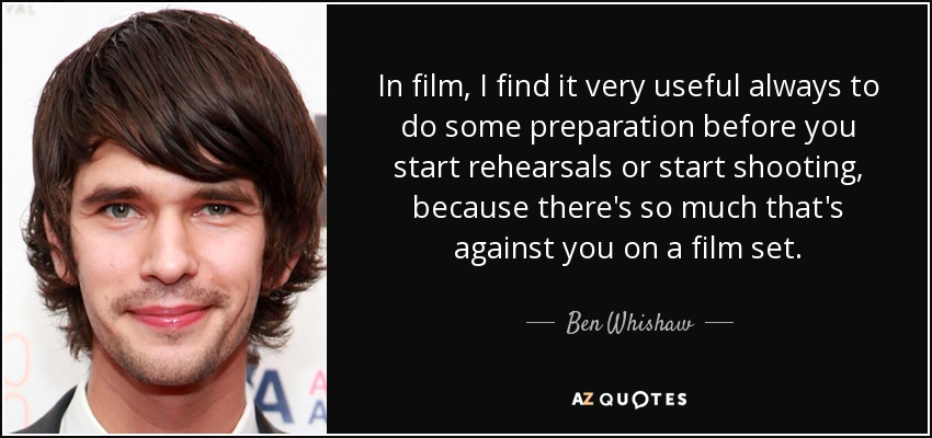 In film, I find it very useful always to do some preparation before you start rehearsals or start shooting, because there's so much that's against you on a film set. - Ben Whishaw