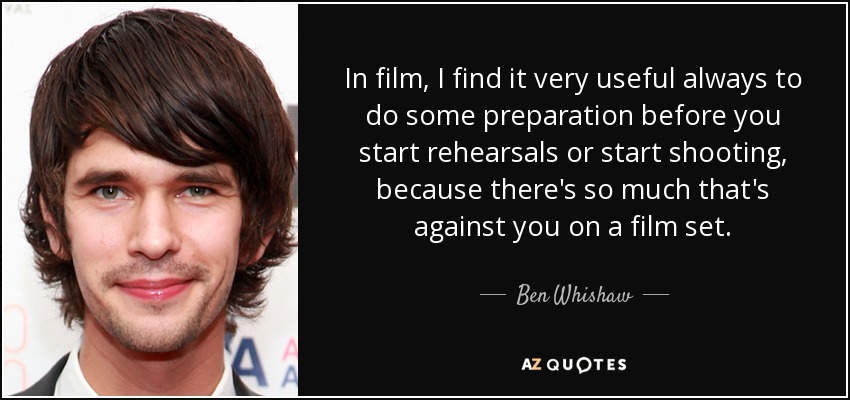 In film, I find it very useful always to do some preparation before you start rehearsals or start shooting, because there's so much that's against you on a film set. - Ben Whishaw