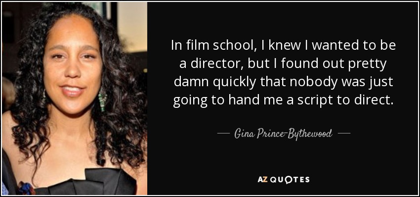 In film school, I knew I wanted to be a director, but I found out pretty damn quickly that nobody was just going to hand me a script to direct. - Gina Prince-Bythewood