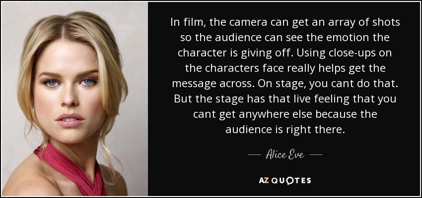 In film, the camera can get an array of shots so the audience can see the emotion the character is giving off. Using close-ups on the characters face really helps get the message across. On stage, you cant do that. But the stage has that live feeling that you cant get anywhere else because the audience is right there. - Alice Eve