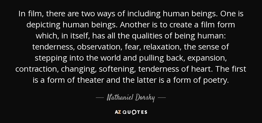 In film, there are two ways of including human beings. One is depicting human beings. Another is to create a film form which, in itself, has all the qualities of being human: tenderness, observation, fear, relaxation, the sense of stepping into the world and pulling back, expansion, contraction, changing, softening, tenderness of heart. The first is a form of theater and the latter is a form of poetry. - Nathaniel Dorsky