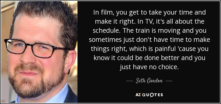 In film, you get to take your time and make it right. In TV, it's all about the schedule. The train is moving and you sometimes just don't have time to make things right, which is painful 'cause you know it could be done better and you just have no choice. - Seth Gordon